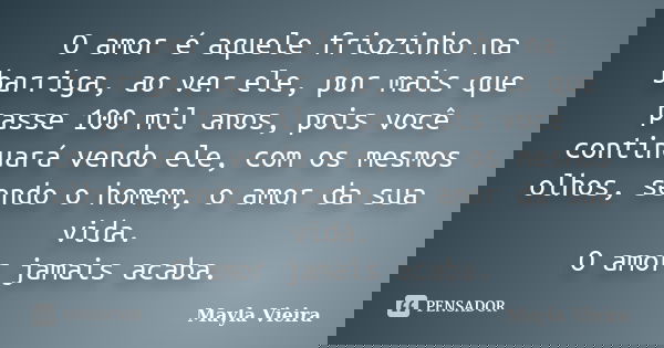 O amor é aquele friozinho na barriga, ao ver ele, por mais que passe 100 mil anos, pois você continuará vendo ele, com os mesmos olhos, sendo o homem, o amor da... Frase de Mayla Vieira.