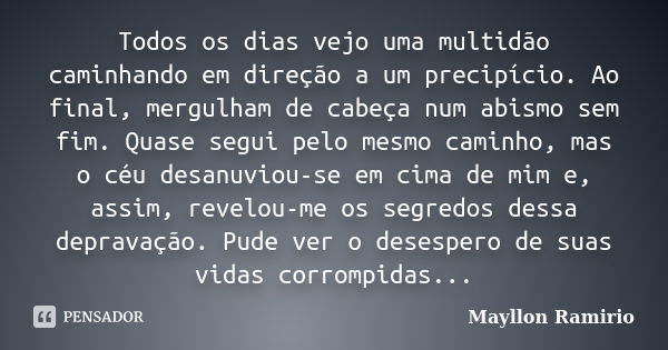 Todos os dias vejo uma multidão caminhando em direção a um precipício. Ao final, mergulham de cabeça num abismo sem fim. Quase segui pelo mesmo caminho, mas o c... Frase de Mayllon Ramirio.