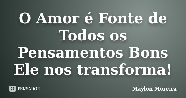 O Amor é Fonte de Todos os Pensamentos Bons Ele nos transforma!... Frase de Maylon Moreira.