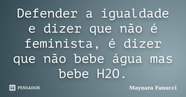 Defender a igualdade e dizer que não é feminista, é dizer que não bebe água mas bebe H2O.... Frase de Maynara Fanucci.