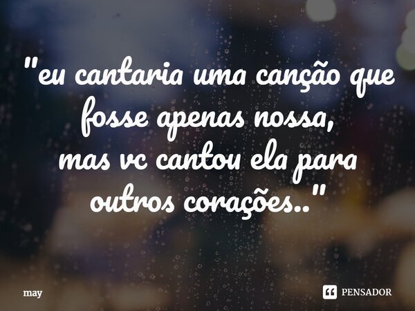 ⁠"eu cantaria uma canção que fosse apenas nossa, mas vc cantou ela para outros corações.."... Frase de may.