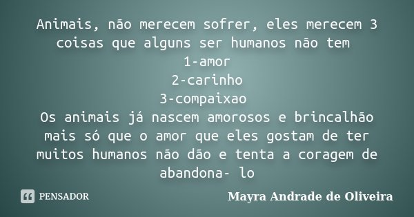 Animais, não merecem sofrer, eles merecem 3 coisas que alguns ser humanos não tem 1-amor 2-carinho 3-compaixao Os animais já nascem amorosos e brincalhão mais s... Frase de Mayra Andrade de Oliveira.