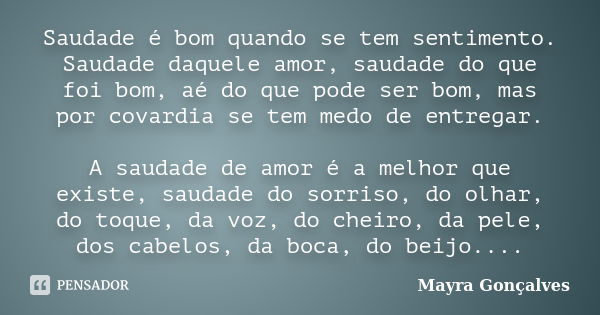 Saudade é bom quando se tem sentimento. Saudade daquele amor, saudade do que foi bom, aé do que pode ser bom, mas por covardia se tem medo de entregar. A saudad... Frase de Mayra Gonçalves.