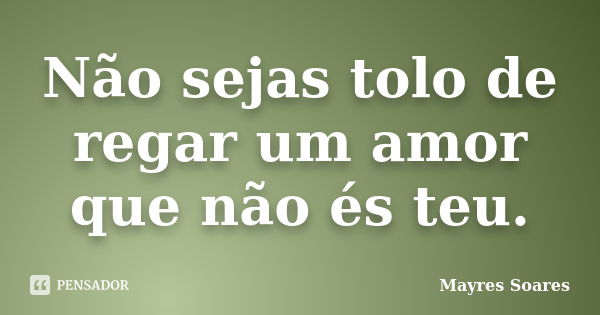 Não sejas tolo de regar um amor que não és teu.... Frase de Mayres Soares.