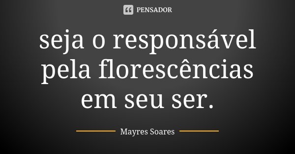 seja o responsável pela florescências em seu ser.... Frase de Mayres Soares.