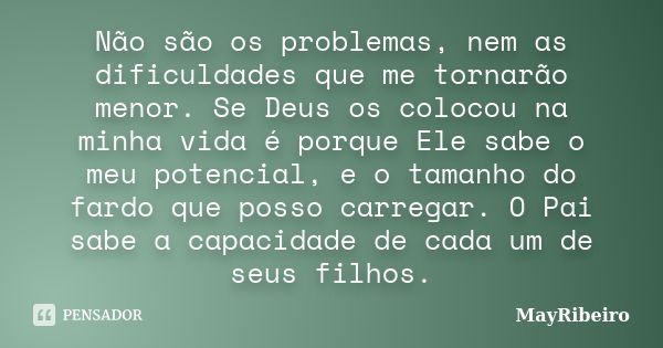 Não são os problemas, nem as dificuldades que me tornarão menor. Se Deus os colocou na minha vida é porque Ele sabe o meu potencial, e o tamanho do fardo que po... Frase de MayRibeiro.