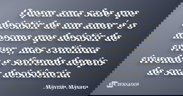 Quem ama sabe que desistir de um amor é o mesmo que desistir de viver, mas continua vivendo e sofrendo depois de sua desistência.... Frase de Mayrim Mayara.