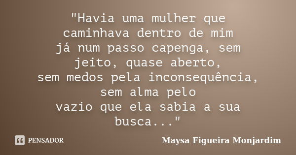 "Havia uma mulher que caminhava dentro de mim já num passo capenga, sem jeito, quase aberto, sem medos pela inconsequência, sem alma pelo vazio que ela sab... Frase de Maysa Figueira Monjardim.