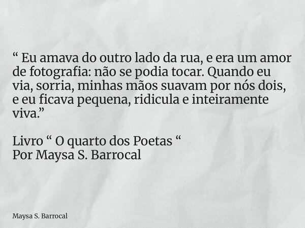 “ Eu amava do outro lado da rua, e era um amor de fotografia: não se podia tocar. Quando eu via, sorria, minhas mãos suavam por nós dois, e eu ficava pequena, r... Frase de Maysa S. Barrocal.