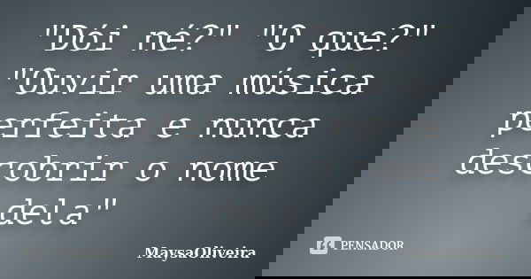 "Dói né?" "O que?" "Ouvir uma música perfeita e nunca descobrir o nome dela"... Frase de MaysaOliveira.
