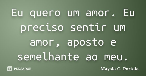 Eu quero um amor. Eu preciso sentir um amor, aposto e semelhante ao meu.... Frase de Maysia C. Portela.