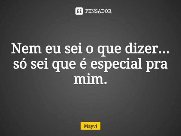 Nem eu sei o que dizer... só sei que é especial pra mim.... Frase de Mayvi.