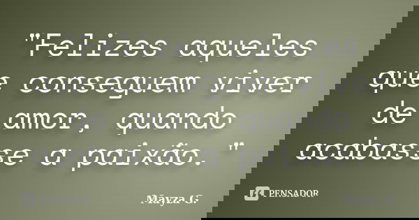 "Felizes aqueles que conseguem viver de amor, quando acabasse a paixão."... Frase de Mayza G..