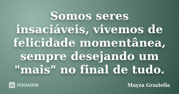 Somos seres insaciáveis, vivemos de felicidade momentânea, sempre desejando um "mais" no final de tudo.... Frase de Mayza Graziella.