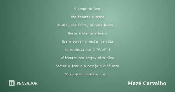 O Tempo do Amor Não importa o tempo Um dia, uma noite, algumas horas... Neste instante efêmero Quero sorver o néctar da vida Na essência que é "Você" ... Frase de Mazé Carvalho.