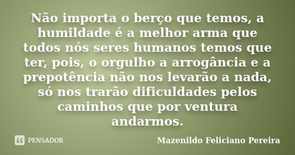 Não importa o berço que temos, a humildade é a melhor arma que todos nós seres humanos temos que ter, pois, o orgulho a arrogância e a prepotência não nos levar... Frase de Mazenildo Feliciano Pereira.