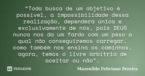 “Toda busca de um objetivo é possível, a impossibilidade dessa realização, dependerá única e exclusivamente de nós, pois DEUS nunca nos da um fardo com um peso ... Frase de Mazenildo Feliciano Pereira.