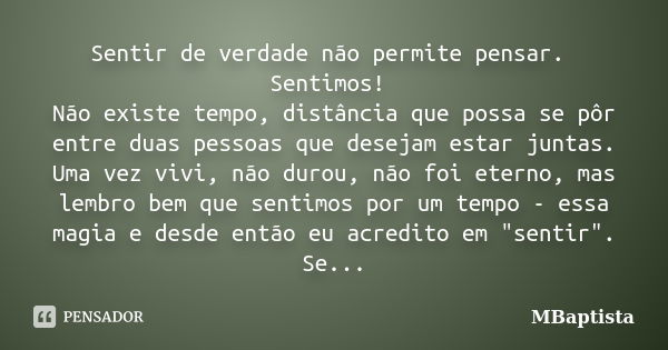 Sentir de verdade não permite pensar. Sentimos! Não existe tempo, distância que possa se pôr entre duas pessoas que desejam estar juntas. Uma vez vivi, não duro... Frase de MBaptista.