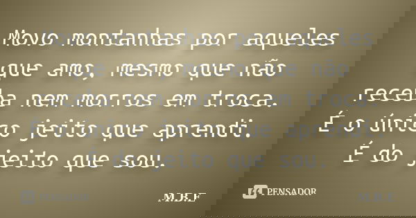 Movo montanhas por aqueles que amo, mesmo que não receba nem morros em troca. É o único jeito que aprendi. É do jeito que sou.... Frase de M.B.E.