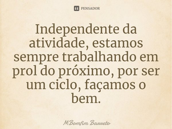 ⁠Independente da atividade, estamos sempre trabalhando em prol do próximo, por ser um ciclo, façamos o bem.... Frase de MBomfim Barreto.