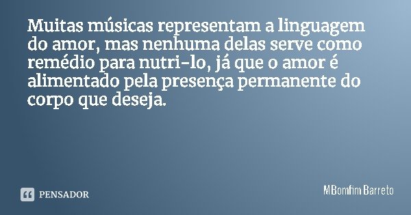 Muitas músicas representam a linguagem do amor, mas nenhuma delas serve como remédio para nutri-lo, já que o amor é alimentado pela presença permanente do corpo... Frase de MBomfim Barreto.