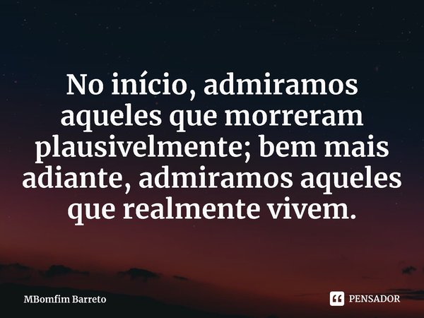 ⁠No início, admiramos aqueles que morreram plausivelmente; bem mais adiante, admiramos aqueles que realmente vivem.... Frase de MBomfim Barreto.