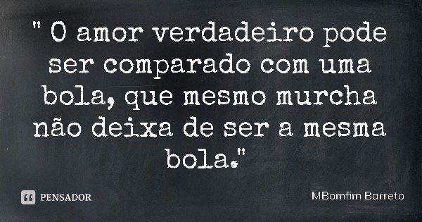 " O amor verdadeiro pode ser comparado com uma bola, que mesmo murcha não deixa de ser a mesma bola."... Frase de MBomfim Barreto.
