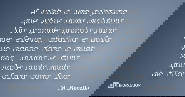 A vida é uma pintura que vive numa moldura tão grande quanto pura que eleva, abaixa e pula que nasce fere e muda vasa, acaba e fura que vale cada muda de flor c... Frase de M. Borella.