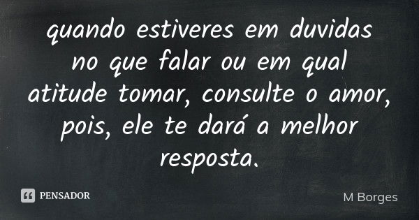 quando estiveres em duvidas no que falar ou em qual atitude tomar, consulte o amor, pois, ele te dará a melhor resposta.... Frase de M Borges.