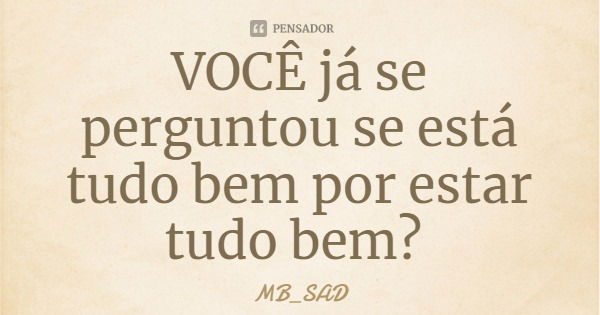 VOCÊ já se perguntou se está tudo bem por estar tudo bem?... Frase de MB_SAD.