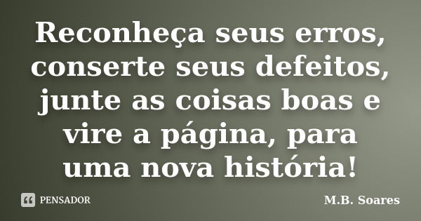 Reconheça seus erros, conserte seus defeitos, junte as coisas boas e vire a página, para uma nova história!... Frase de M.B. Soares.