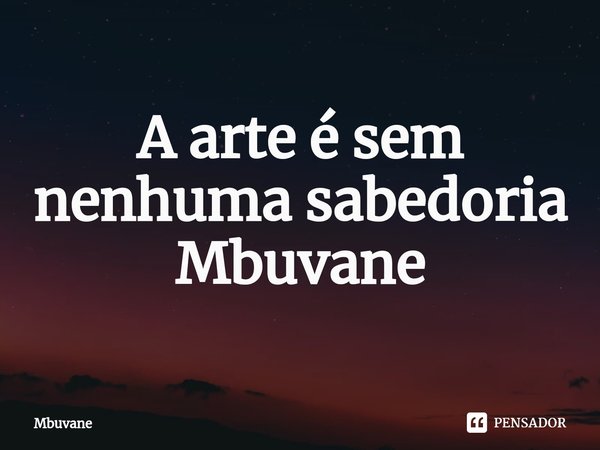 ⁠A arte é sem nenhuma sabedoria Mbuvane... Frase de Mbuvane.