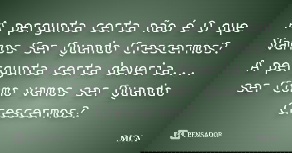 A pergunta certa não é O que Vamos Ser Quando Crescermos? A pergunta certa deveria... ser Como vamos ser Quando Crescermos?... Frase de MCA.