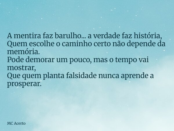 A mentira faz barulho... a verdade faz história, Quem escolhe o caminho certo não depende da memória. Pode demorar um pouco, mas o tempo vai mostrar, Que quem p... Frase de MC Acerto.