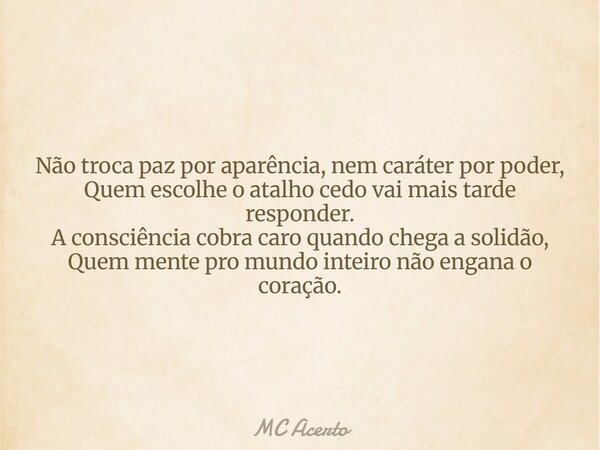Não troca paz por aparência, nem caráter por poder, Quem escolhe o atalho cedo vai mais tarde responder. A consciência cobra caro quando chega a solidão, Quem m... Frase de MC Acerto.