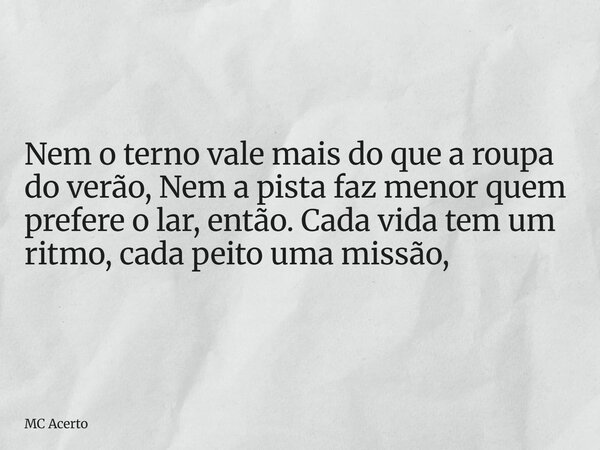 Nem o terno vale mais do que a roupa do verão, Nem a pista faz menor quem prefere o lar, então. Cada vida tem um ritmo, cada peito uma missão,... Frase de MC Acerto.