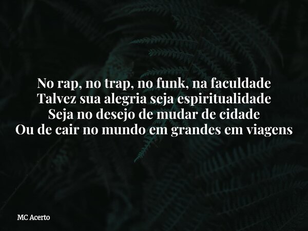 No rap, no trap, no funk, na faculdade Talvez sua alegria seja espiritualidade Seja no desejo de mudar de cidade Ou de cair no mundo em grandes em viagens... Frase de MC Acerto.