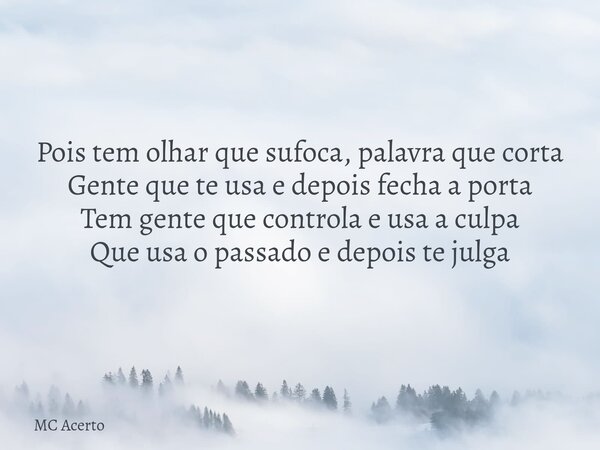 Pois tem olhar que sufoca, palavra que corta Gente que te usa e depois fecha a porta Tem gente que controla e usa a culpa Que usa o passado e depois te julga... Frase de MC Acerto.