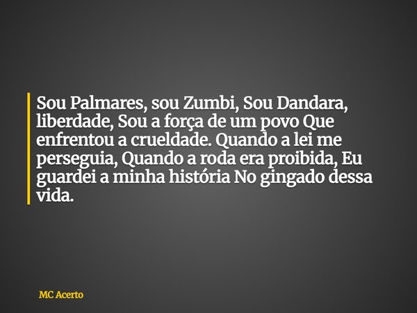 Sou Palmares, sou Zumbi, Sou Dandara, liberdade, Sou a força de um povo Que enfrentou a crueldade. Quando a lei me perseguia, Quando a roda era proibida, Eu gua... Frase de MC Acerto.