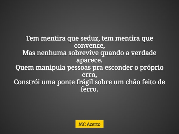 Tem mentira que seduz, tem mentira que convence, Mas nenhuma sobrevive quando a verdade aparece. Quem manipula pessoas pra esconder o próprio erro, Constrói uma... Frase de MC Acerto.