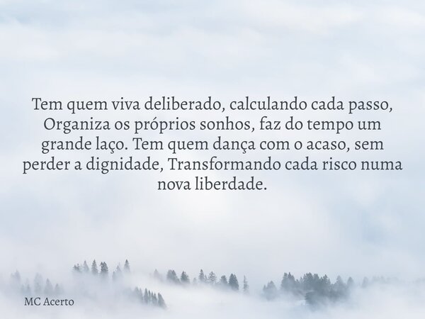 Tem quem viva deliberado, calculando cada passo, Organiza os próprios sonhos, faz do tempo um grande laço. Tem quem dança com o acaso, sem perder a dignidade, T... Frase de MC Acerto.
