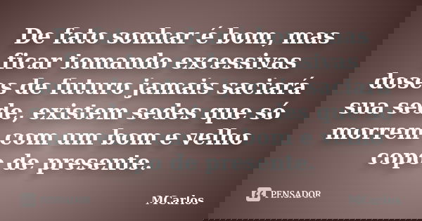 De fato sonhar é bom, mas ficar tomando excessivas doses de futuro jamais saciará sua sede, existem sedes que só morrem com um bom e velho copo de presente.... Frase de MCarlos.