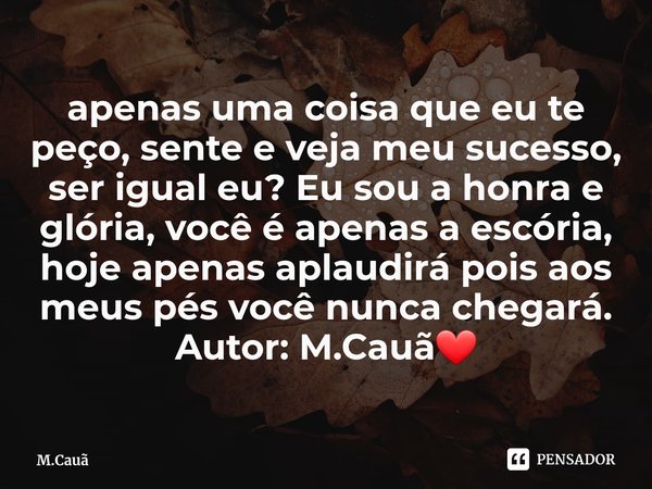 ⁠apenas uma coisa que eu te peço, sente e veja meu sucesso, ser igual eu? Eu sou a honra e glória, você é apenas a escória, hoje apenas aplaudirá pois aos meus ... Frase de M.Cauã.