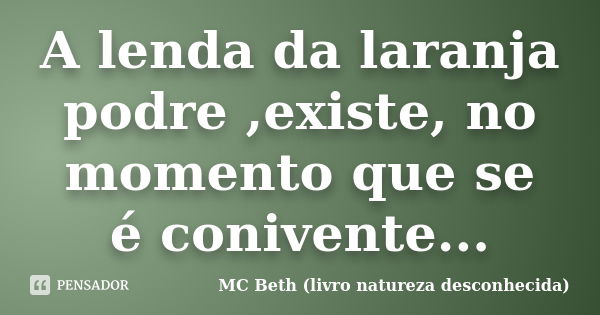 A lenda da laranja podre ,existe, no momento que se é conivente...... Frase de MC Beth ( livro natureza desconhecida).