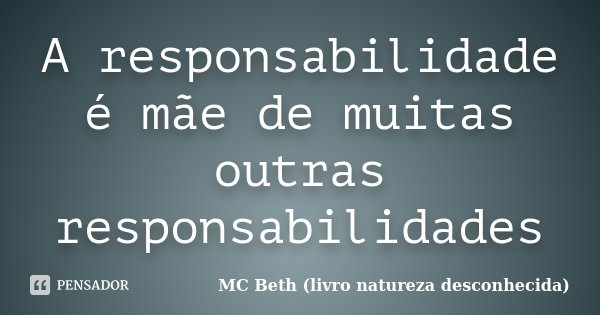 A responsabilidade é mãe de muitas outras responsabilidades... Frase de MC Beth ( livro natureza desconhecida).