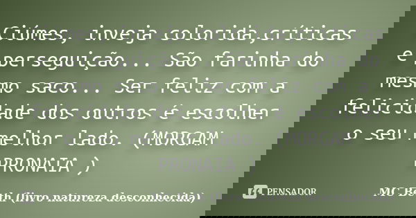 Ciúmes, inveja colorida,críticas e perseguição... São farinha do mesmo saco... Ser feliz com a felicidade dos outros é escolher o seu melhor lado. (MORGAM PRONA... Frase de MC Beth ( livro natureza desconhecida).