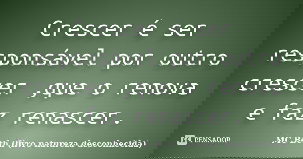 Crescer é ser responsável por outro crescer ,que o renova e faz renascer.... Frase de MC Beth (livro natureza desconhecida).