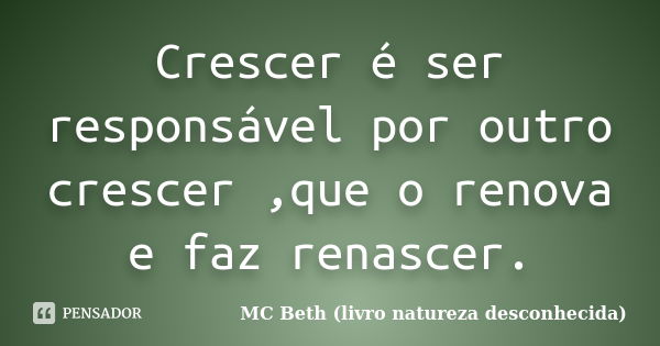 Crescer é ser responsável por outro crescer ,que o renova e faz renascer.... Frase de MC Beth (livro natureza desconhecida).