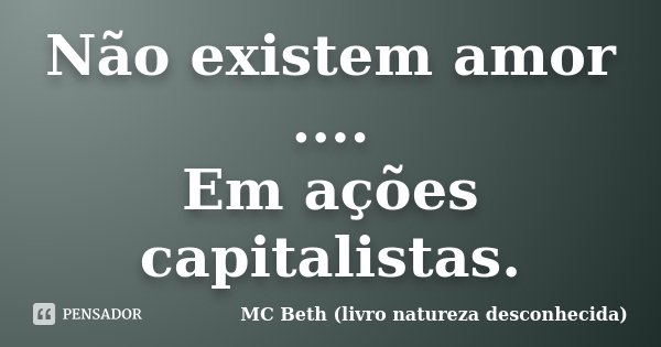 Não existem amor .... Em ações capitalistas.... Frase de MC Beth (livro natureza desconhecida).
