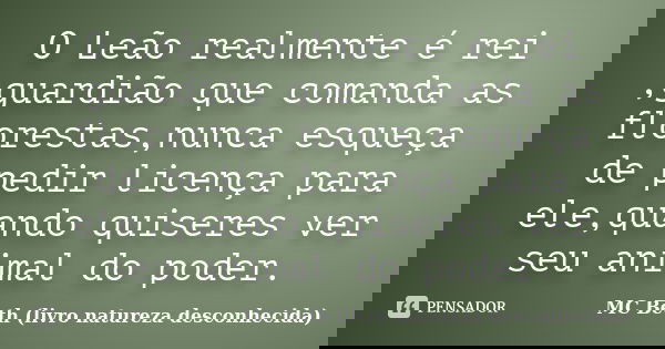 O Leão realmente é rei ,guardião que comanda as florestas,nunca esqueça de pedir licença para ele,quando quiseres ver seu animal do poder.... Frase de MC Beth (livro natureza desconhecida).